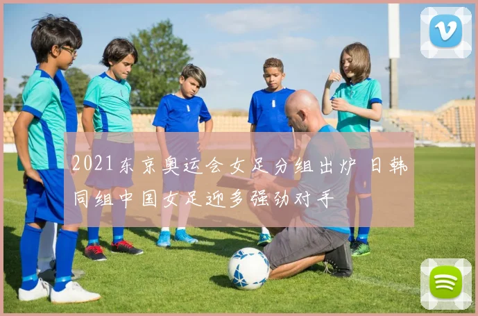 2021东京奥运会女足分组出炉 日韩同组中国女足迎多强劲对手