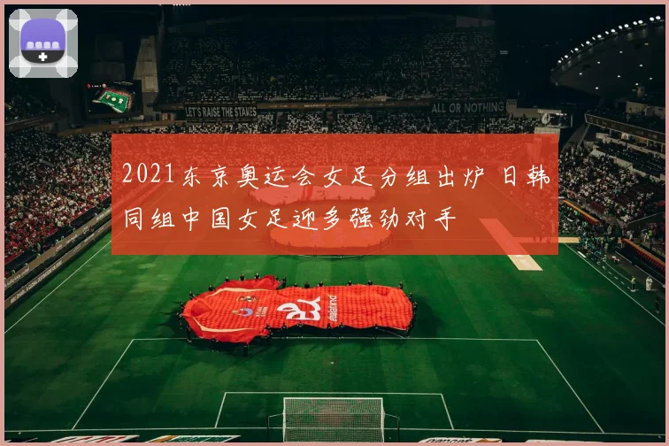 2021东京奥运会女足分组出炉 日韩同组中国女足迎多强劲对手