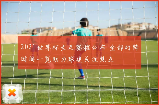 2021世界杯女足赛程公布 全部对阵时间一览助力球迷关注焦点