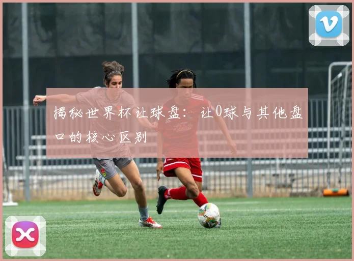 揭秘世界杯让球盘：让0球与其他盘口的核心区别