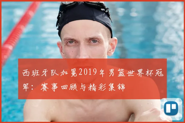 西班牙队加冕2019年男篮世界杯冠军：赛事回顾与精彩集锦
