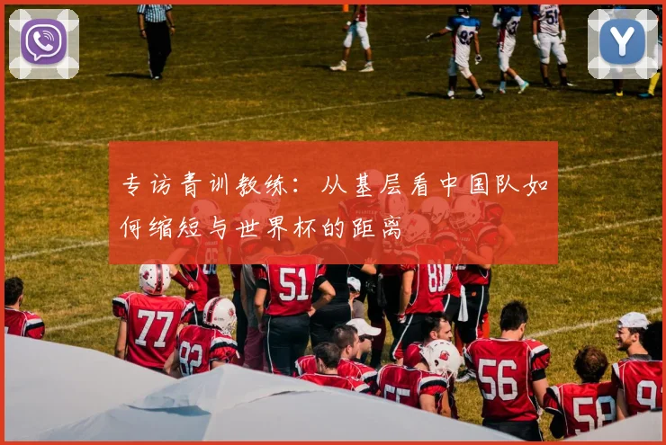 专访青训教练:从基层看中国队如何缩短与世界杯的距离