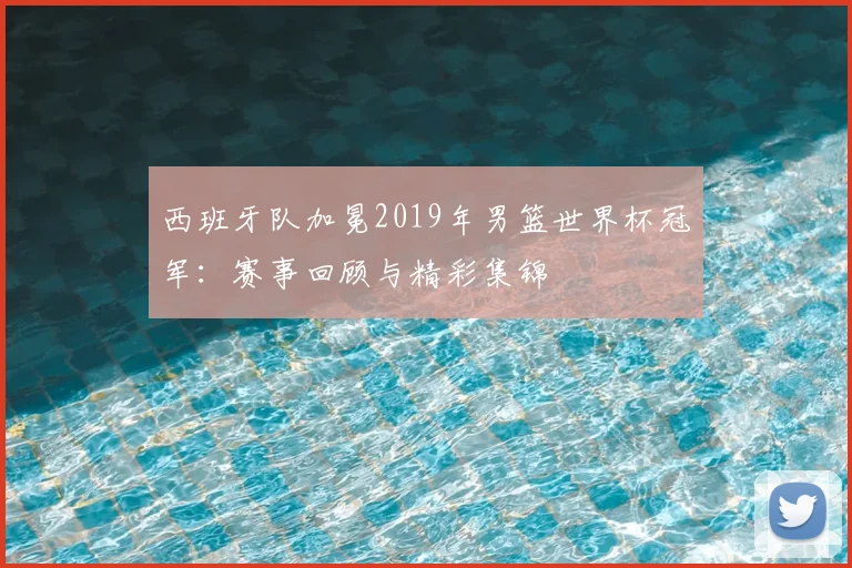 西班牙队加冕2019年男篮世界杯冠军：赛事回顾与精彩集锦