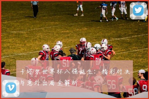 卡塔尔世界杯八强诞生：精彩对决与意外出局全解析