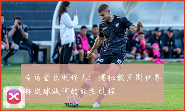 专访音乐制作人:揭秘俄罗斯世界杯进球旋律的诞生过程