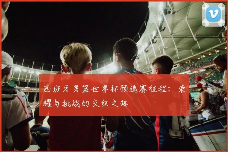 西班牙男篮世界杯预选赛征程：荣耀与挑战的交织之路