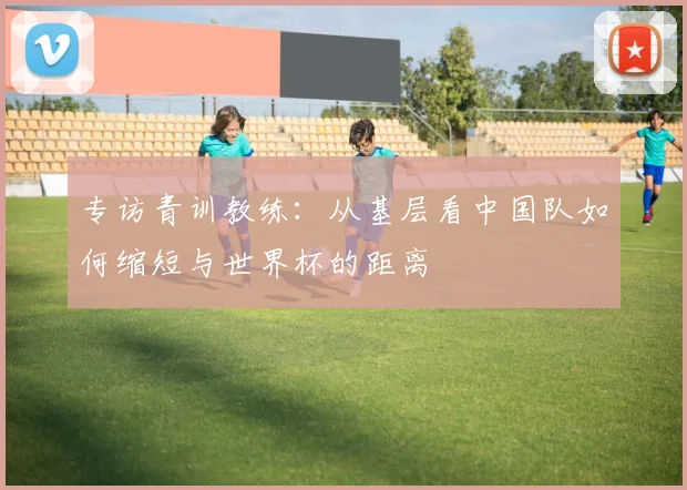 专访青训教练:从基层看中国队如何缩短与世界杯的距离