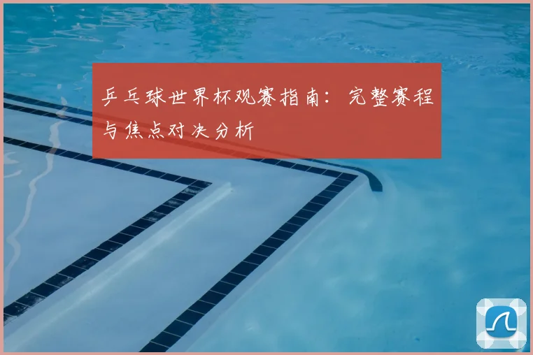 乒乓球世界杯观赛指南:完整赛程与焦点对决分析
