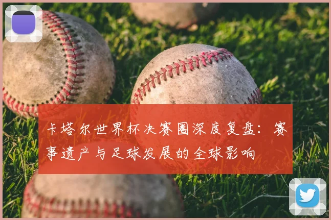 卡塔尔世界杯决赛圈深度复盘：赛事遗产与足球发展的全球影响