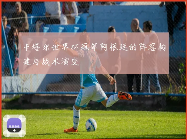 卡塔尔世界杯冠军阿根廷的阵容构建与战术演变