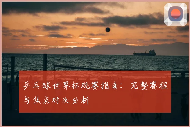 乒乓球世界杯观赛指南:完整赛程与焦点对决分析