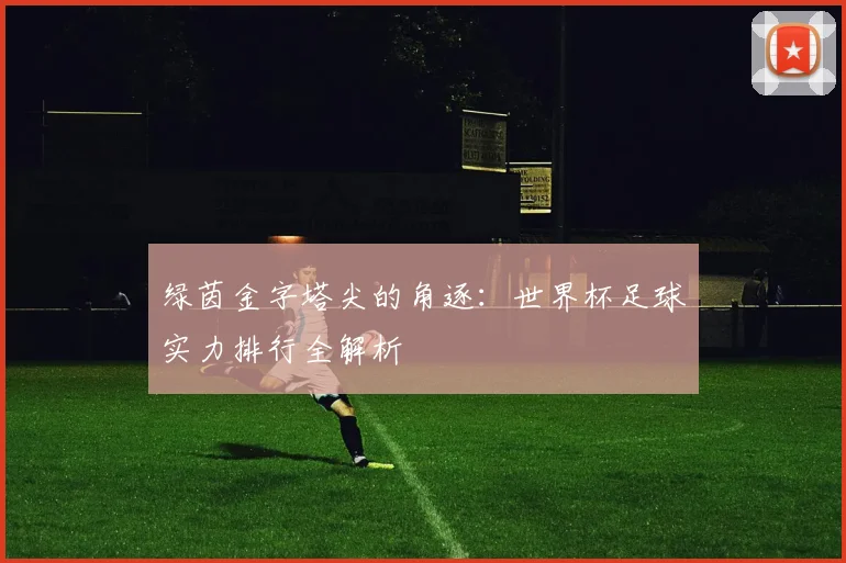 绿茵金字塔尖的角逐：世界杯足球实力排行全解析