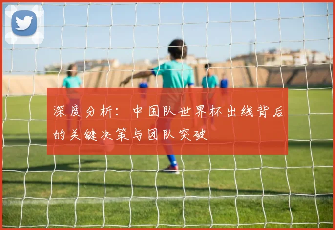 深度分析：中国队世界杯出线背后的关键决策与团队突破