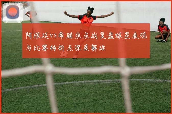 阿根廷vs希腊焦点战复盘球星表现与比赛转折点深度解读