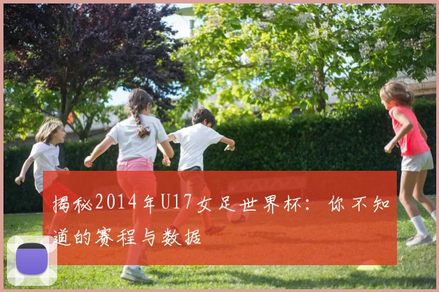 揭秘2014年U17女足世界杯：你不知道的赛程与数据