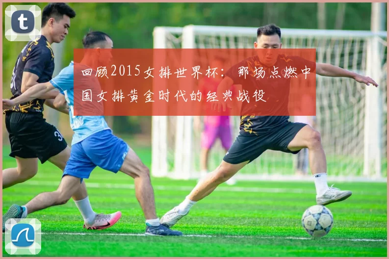 回顾2015女排世界杯：那场点燃中国女排黄金时代的经典战役