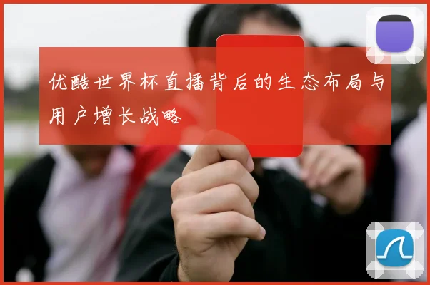 优酷世界杯直播背后的生态布局与用户增长战略