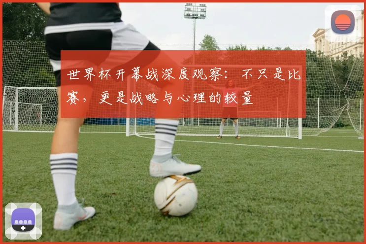 世界杯开幕战深度观察：不只是比赛，更是战略与心理的较量