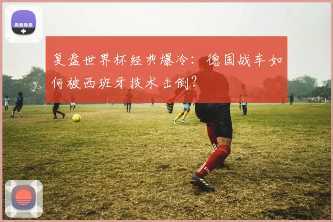 复盘世界杯经典爆冷：德国战车如何被西班牙技术击倒？