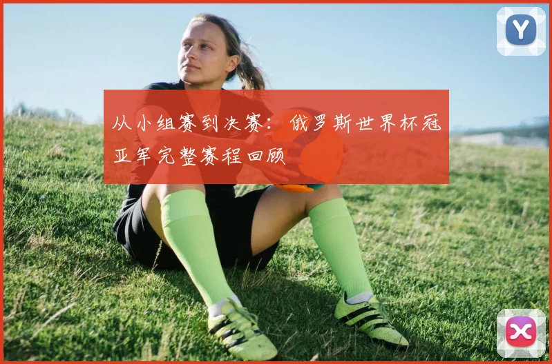 从小组赛到决赛：俄罗斯世界杯冠亚军完整赛程回顾
